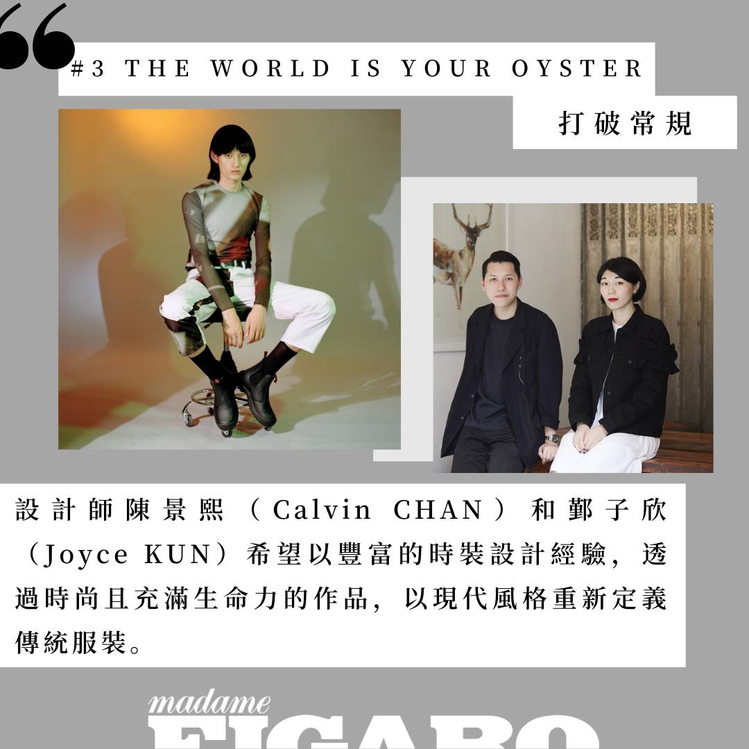 THE WORLD IS YOUR OYSTER曾獲Fashion Asia評選為2017年「十個必須關注的亞洲設計師」之一。品牌在服裝的質量和款式上亦絕不妥協，成衣系列採用最優質的日本及意大利布料，功能性和多樣性兼備。